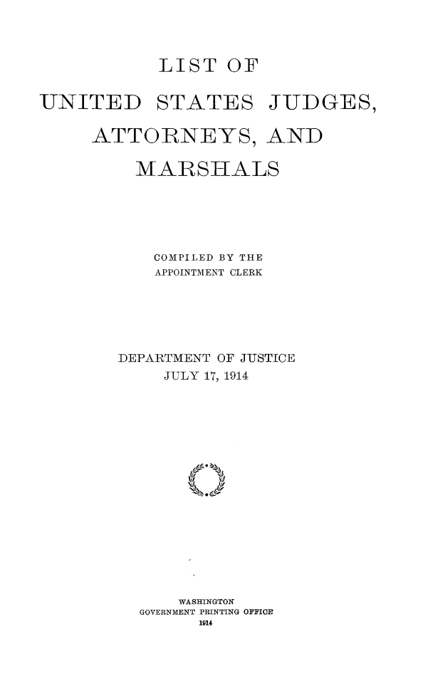 handle is hein.congcourts/lusjam0013 and id is 1 raw text is: LIST OF
UNITED STATES JUDGES,
ATTORNEYS, AND
MAR SHALS
COMPILED BY THE
APPOINTMENT CLERK
DEPARTMENT OF JUSTICE
JULY 17, 1914
WASHINGTON
GOVERNMENT PRINTING OFFICE


