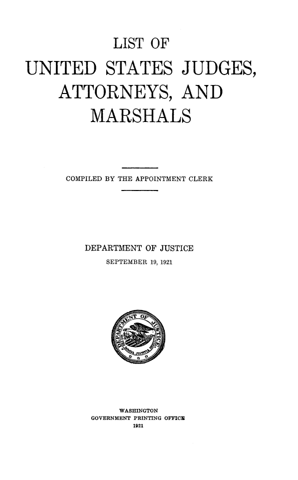 handle is hein.congcourts/lusjam0029 and id is 1 raw text is: LIST OF
UNITED STATES JUDGES,
ATTORNEYS, AND
MARSHALS
COMPILED BY THE APPOINTMENT CLERK
DEPARTMENT OF JUSTICE
SEPTEMBER 19, 1921

WASHINGTON
GOVERNMENT PRINTING OFFICE
1921


