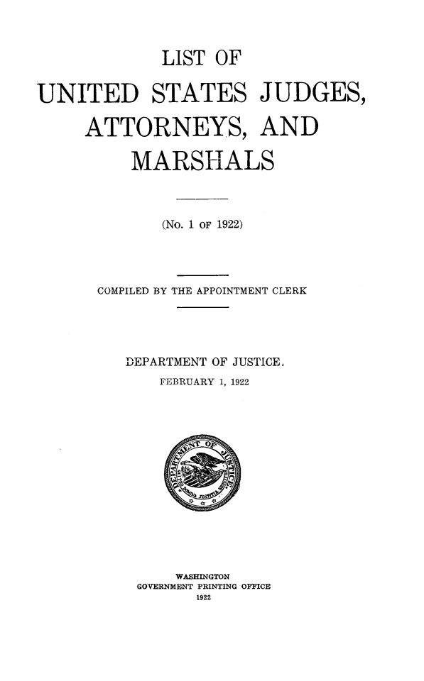 handle is hein.congcourts/lusjam0030 and id is 1 raw text is: LIST OF
UNITED STATES JUDGES,
ATTORNEYS, AND
MARSHALS
(No. 1 OF 1922)
COMPILED BY THE APPOINTMENT CLERK
DEPARTMENT OF JUSTICE,
FEBRUARY 1, 1922

WASHINGTON
GOVERNMENT PRINTING OFFICE
1922


