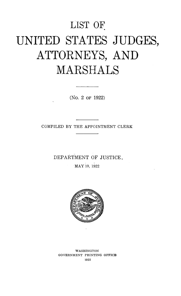handle is hein.congcourts/lusjam0031 and id is 1 raw text is: LIST OF
UNITED STATES JUDGES,
ATTORNEYS, AND
MARSHALS
(No. 2 OF 1922)
COMPILED BY THE APPOINTMENT CLERK
DEPARTMENT OF JUSTICE,
MAY 19, 1922

WASHINGTON
GOVERNMENT PRINTING OFFICE
1922


