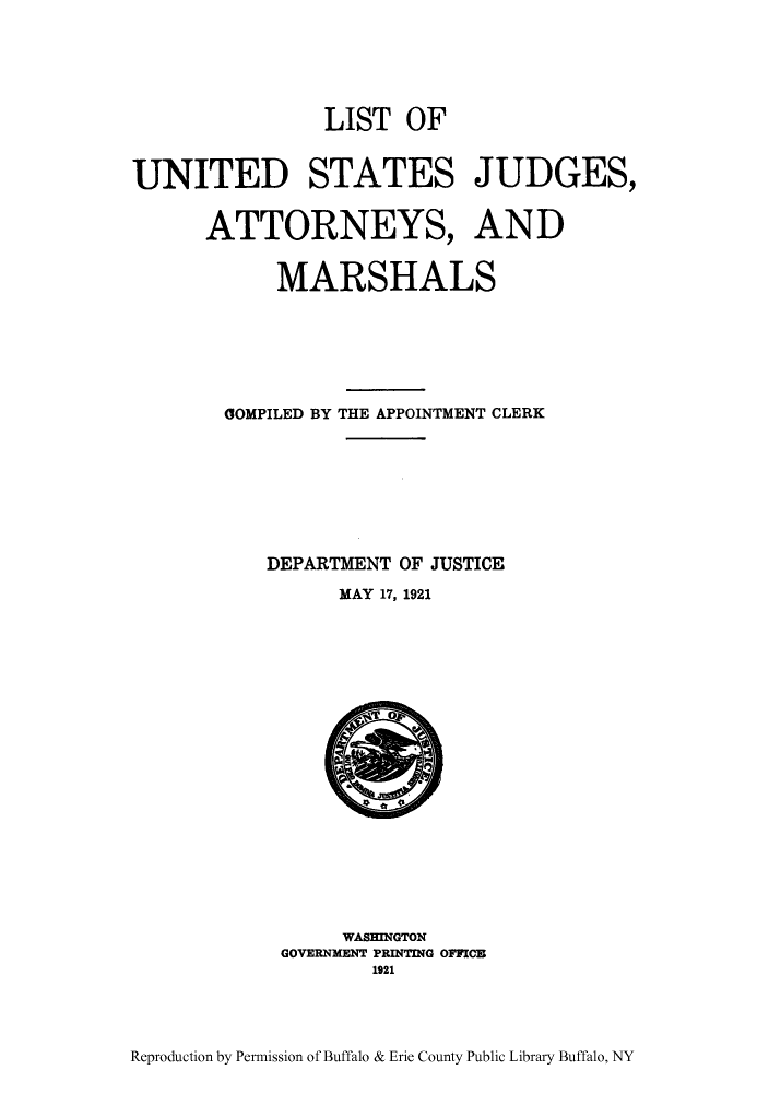 handle is hein.congcourts/lusjamc0001 and id is 1 raw text is: LIST OF
UNITED STATES JUDGES,
ATTORNEYS, AND
MARSHALS
COMPILED BY THE APPOINTMENT CLERK
DEPARTMENT OF JUSTICE
MAY 17, 1921

WASHINGTON
GOVERNMENT PRINTING OFFICE
1921

Reproduction by Permission of Buffalo & Erie County Public Library Buffalo, NY


