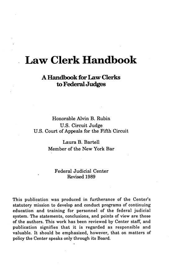 handle is hein.congcourts/lwclhnd0001 and id is 1 raw text is: 










     Law Clerk Handbook


            A Handbook for Law Clerks
                  to Federal Judges





                Honorable Alvin B. Rubin
                   U.S. Circuit Judge
         U.S. Court of Appeals for the Fifth Circuit

                    Laura B. Bartell
              Member  of the New York Bar



                 Federal Judicial Center
                      Revised 1989



This publication was produced in furtherance of the Center's
statutory mission to develop and conduct programs of continuing
education and training for personnel of the federal judicial
system. The statements, conclusions, and points of view are.those
of the authors. This work has been reviewed by Center staff, and
publication signifies that it is regarded as responsible and
valuable. It should be emphasized, however, that on matters of
policy the Center speaks only through its Board.


