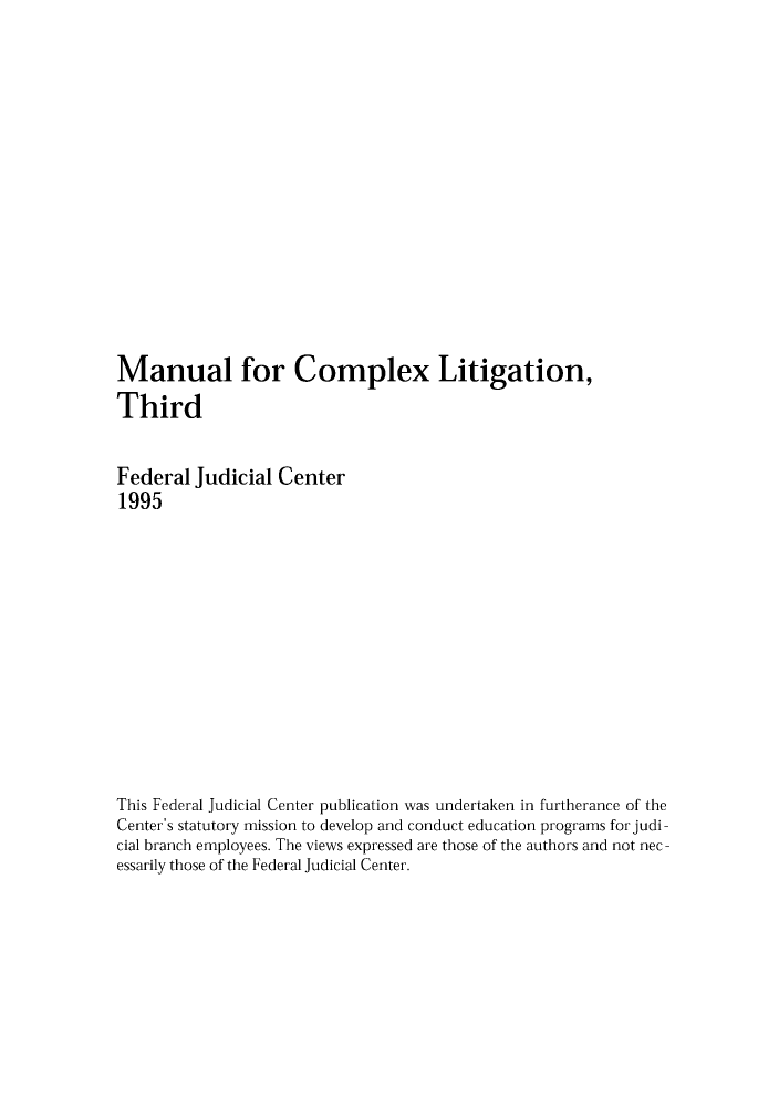 handle is hein.congcourts/mancolia0001 and id is 1 raw text is: Manual for Complex Litigation,
Third
Federal Judicial Center
1995
This Federal Judicial Center publication was undertaken in furtherance of the
Center's statutory mission to develop and conduct education programs for judi-
cial branch employees. The views expressed are those of the authors and not nec -
essarily those of the Federal Judicial Center.


