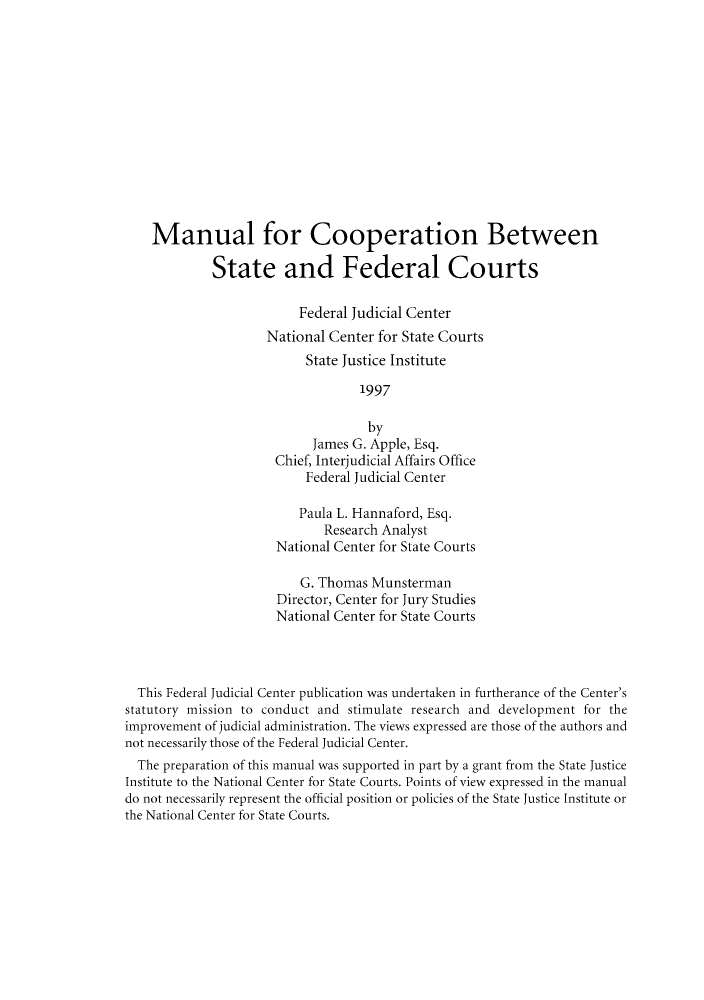 handle is hein.congcourts/mcoopbes0001 and id is 1 raw text is: Manual for Cooperation Between
State and Federal Courts
Federal Judicial Center
National Center for State Courts
State Justice Institute
1997
by
James G. Apple, Esq.
Chief, Interjudicial Affairs Office
Federal Judicial Center
Paula L. Hannaford, Esq.
Research Analyst
National Center for State Courts
G. Thomas Munsterman
Director, Center for Jury Studies
National Center for State Courts
This Federal Judicial Center publication was undertaken in furtherance of the Center's
statutory mission to conduct and stimulate research and development for the
improvement of judicial administration. The views expressed are those of the authors and
not necessarily those of the Federal Judicial Center.
The preparation of this manual was supported in part by a grant from the State Justice
Institute to the National Center for State Courts. Points of view expressed in the manual
do not necessarily represent the official position or policies of the State Justice Institute or
the National Center for State Courts.


