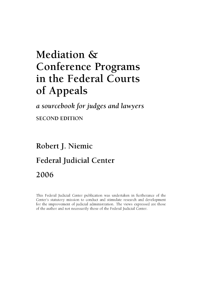 handle is hein.congcourts/mepfejl0001 and id is 1 raw text is: Mediation &
Conference Programs
in the Federal Courts
of Appeals
a sourcebook for judges and lawyers
SECOND EDITION
Robert J. Niemic
Federal Judicial Center
2006
This Federal Judicial Center publication was undertaken in furtherance of the
Center's statutory mission to conduct and stimulate research and development
for the improvement of judicial administration. The views expressed are those
of the author and not necessarily those of the Federal Judicial Center.


