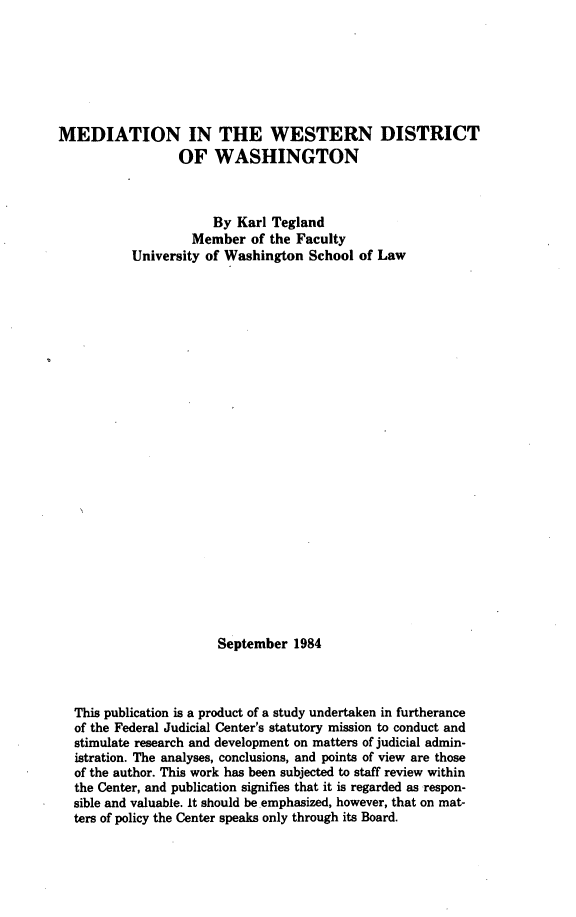 handle is hein.congcourts/mewdw0001 and id is 1 raw text is: MEDIATION IN THE WESTERN DISTRICT
OF WASHINGTON
By Karl Tegland
Member of the Faculty
University of Washington School of Law
September 1984
This publication is a product of a study undertaken in furtherance
of the Federal Judicial Center's statutory mission to conduct and
stimulate research and development on matters of judicial admin-
istration. The analyses, conclusions, and points of view are those
of the author. This work has been subjected to staff review within
the Center, and publication signifies that it is regarded as respon-
sible and valuable. It should be emphasized, however, that on mat-
ters of policy the Center speaks only through its Board.


