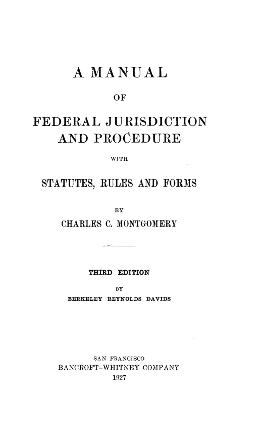 handle is hein.congcourts/mfjps0001 and id is 1 raw text is: A MANUAL
OF
FEDERAL JURISDICTION
AND PROCEDURE
WITH
STATUTES, RULES AND FORMS
BY
CHARLES C. MONTGOMIERY

THIRD EDITION
BY
BERKELEY REYNOLDS DAVIDS
SAN FRANCISCO
BANCROFT-WHITNEY COMPANY
1927


