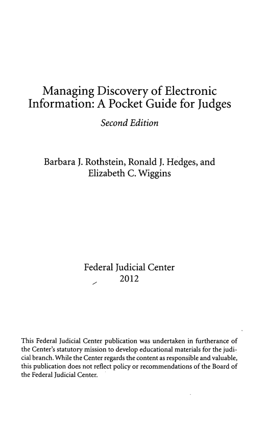 handle is hein.congcourts/mgdei0001 and id is 1 raw text is: 







      Managing Discovery of Electronic
  Information: A Pocket Guide for Judges

                     Second Edition



      Barbara J. Rothstein, Ronald J. Hedges, and
                  Elizabeth C. Wiggins








                  Federal Judicial Center
                          2012





This Federal Judicial Center publication was undertaken in furtherance of
the Center's statutory mission to develop educational materials for the judi-
cial branch. While the Center regards the content as responsible and valuable,
this publication does not reflect policy or recommendations of the Board of
the Federal Judicial Center.


