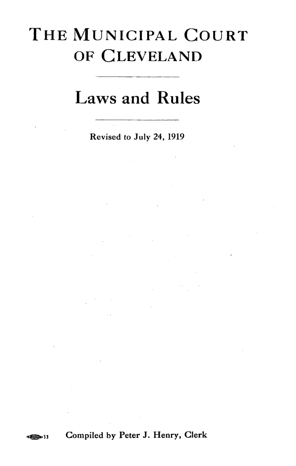 handle is hein.congcourts/mncrtc0001 and id is 1 raw text is: 
THE MUNICIPAL COURT
      OF CLEVELAND


      Laws and Rules

        Revised to July 24, 1919


qS,033  Compiled by Peter J. Henry, Clerk


