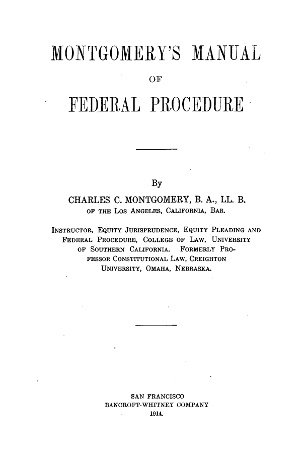 handle is hein.congcourts/montanfp0001 and id is 1 raw text is: ï»¿MONTGOMERY'S MANUAL
OF
FEDERAL PROCEDURE

By

CHARLES C. MONTGOMERY, B. A., LL. B.
OF THE Los ANGELES, CALIFORNIA, BAR.
INSTRUCTOR, EQUITY JURISPRUDENCE, EQUITY PLEADING AND
FEDERAL PROCEDURE, COLLEGE OF LAW, UNIVERSITY
OF SOUTHERN CALIFORNIA. FORMERLY PRO-
FESSOR CONSTITUTIONAL LAW, CREIGHTON
UNIVERSITY, OMAHA, NEBRASKA.
SAN FRANCISCO
BANCROFT-WHITNEY COMPANY
1914.


