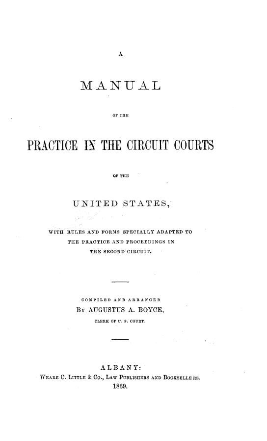 handle is hein.congcourts/mpcirctus0001 and id is 1 raw text is: 




















                    OF THE





PRACTICE IN THE CIRCUIT COURTS




                     OF THE




           UNITED STATES,'




     WITH RULES AND FORMS SPECIALLY ADAPTED TO

          TItE PRACTICE AND PROCEEDINGS IN

               THE SECOND CIRCUIT.








             COMPILED AND ARRANGED

             By AUGUSTUS A. BOYCE,

                CLERK OF U. S. COURT.








                  ALBANY:

   WEARE C. LITTLE & CO., LAW PUBLISHERS AND BOOKSELLE RS.

                     1869.


