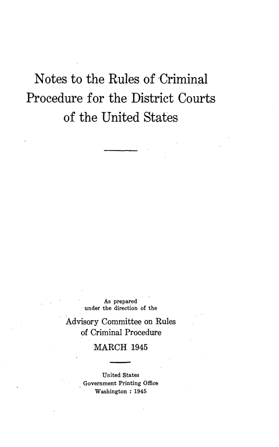 handle is hein.congcourts/norucpdst0001 and id is 1 raw text is: 






  Notes   to  the  Rules   of 'Criminal

Procedure for the District Courts

         of the  United States


















                  As prepared
             under the. direction of the
         Advisory Committee on Rules
            of Criminal Procedure
               MARCH 1945


                 United States
             Government Printing Office
                Washington : 1945


