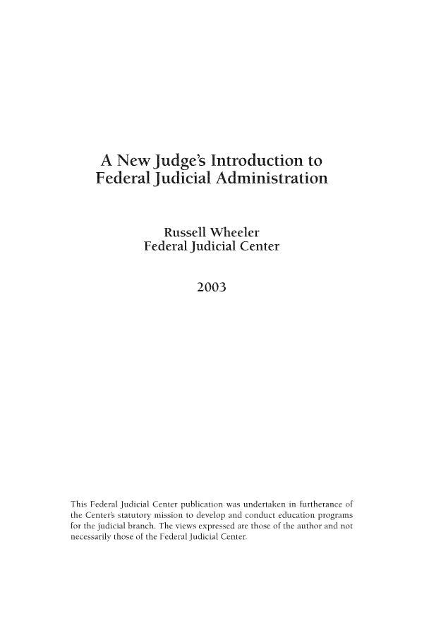 handle is hein.congcourts/nwjdg0001 and id is 1 raw text is: A New Judge's Introduction to
Federal Judicial Administration
Russell Wheeler
Federal Judicial Center
2003
This Federal Judicial Center publication was undertaken in furtherance of
the Center's statutory mission to develop and conduct education programs
for the judicial branch. The views expressed are those of the author and not
necessarily those of the Federal Judicial Center.


