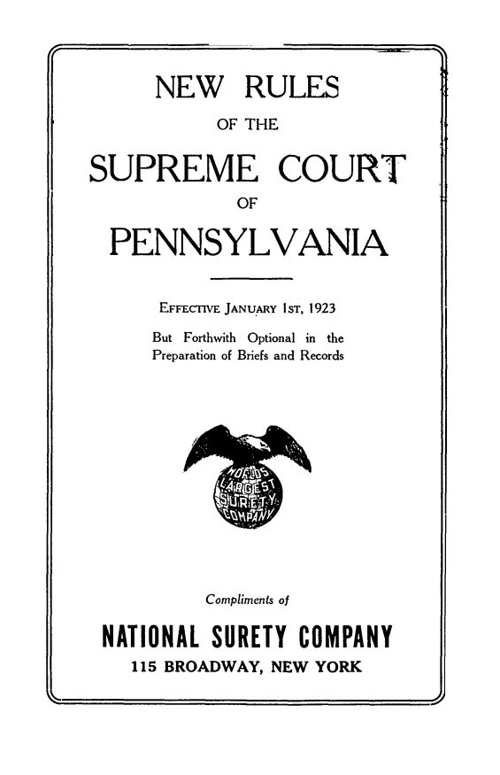 handle is hein.congcourts/nwrusu0001 and id is 1 raw text is: 



      NEW RULES

            OF THE


SUPREME COURT
             OF

  PENNSYLVANIA


      EFFECTIVE JANUARY IST, 1923
      But Forthwith Optional in the
      Preparation of Briefs and Records













           Compliments of

 NATIONAL SURETY COMPANY
    115 BROADWAY, NEW YORK
                      ,V


