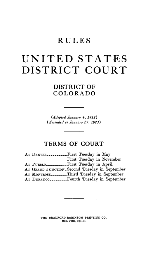 handle is hein.congcourts/ocrd0001 and id is 1 raw text is: 






            RULES



UNITED STAT',ES

DISTRICT COURT


           DISTRICT OF
           COLORADO



           (Adopted January 4, 1912)
         (Amended to January 27, 1923)



         TERMS OF COURT

 AT DENVER ---------- First Tuesday in May
               First Tuesday in November
 AT PUEBLO ---------- First Tuesday in April
 AT GRAND JuNcTioN-Second Tuesday in September
 AT MONTROSE -------- Third Tuesday in September
 AT DURANGO -------. Fourth Tuesday in September


THE BRADFORD-ROBINSON PRINTING CO.,
       DENVER, COLO.


