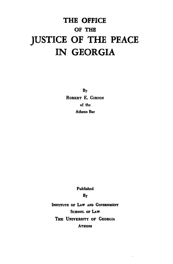 handle is hein.congcourts/ojpg0001 and id is 1 raw text is: 


           THE OFFICE

               OF THE

JUSTICE OF THE PEACE

        IN GEORGIA






                 By
            R03ERT E. GIBSON
                of the
                Athens Bar















                Published
                By

       INSTITUTE OF LAW AND GovERNMENT
             SCHOOL OF LAW
        THE UNIVERSITY OF GEORGIA
                ATHENS


