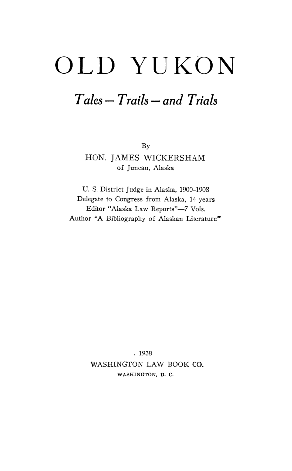 handle is hein.congcourts/olyukn0001 and id is 1 raw text is: 







OLD


YUKON


Tales - Trails - and Trials





                By
    HON. JAMES WICKERSHAM
           of Juneau, Alaska


   U. S. District Judge in Alaska, 1900-1908
   Delegate to Congress from Alaska, 14 years
   Editor Alaska Law Reports--7 VoIs.
Author A Bibliography of Alaskan Literature

















              1938
     WASHINGTON LAW BOOK CO.
           WASHINGTON, D. C.


