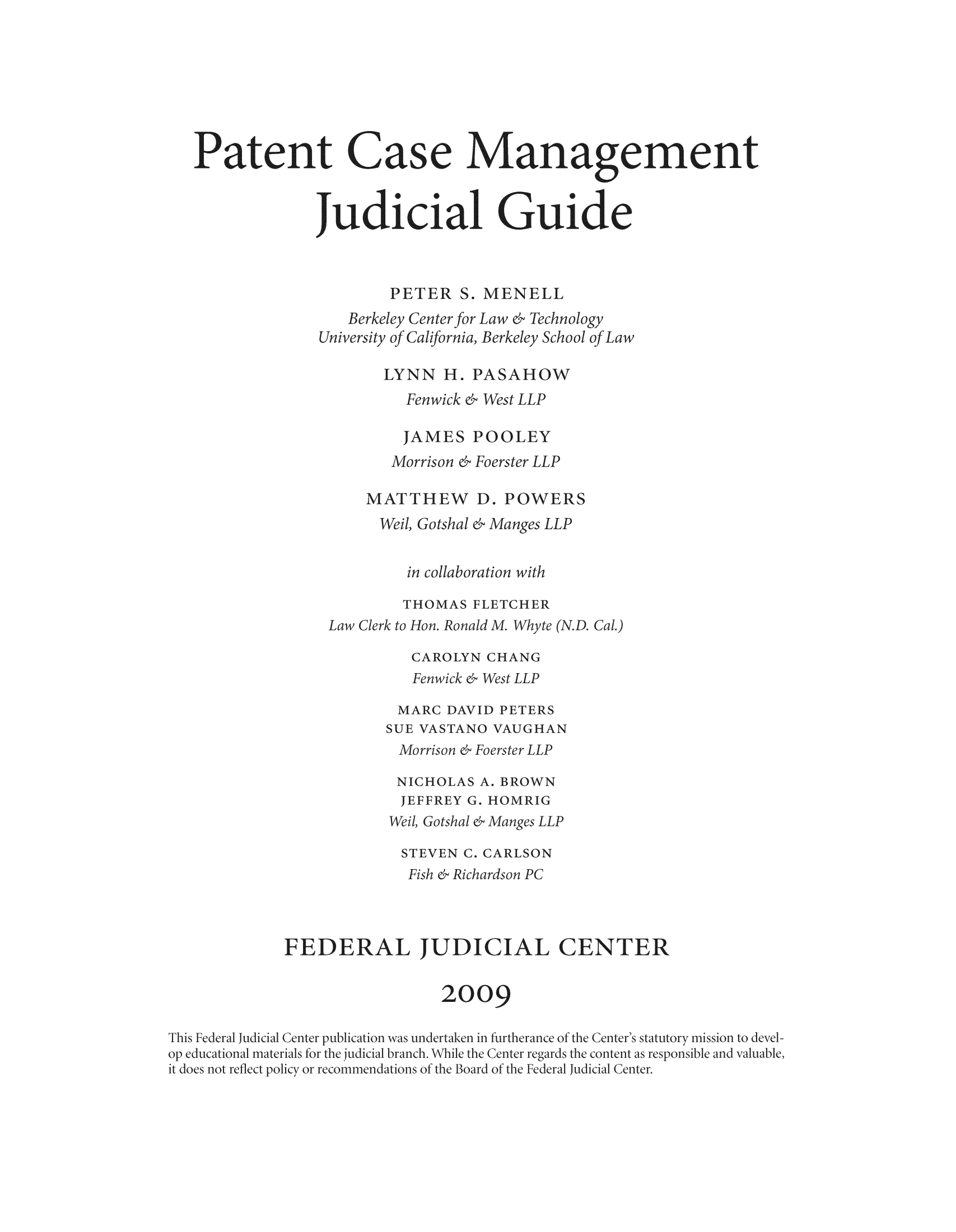 handle is hein.congcourts/pacamgui0001 and id is 1 raw text is: Patent Case Manag9ement
Judicial Guide

PETER S.
keley Center foi
'ty of California
LYNN H..
Fenwick ed
JAMES
Morrison &
dATTHEW
Weil, Gotshal

IENELL
w   Technolog
erkelev School of

HO

Ve

OOLEY
oerster LLP
D. POWE

OT

l

Fe

40
Fo

[0

o

op

So

Fi

FEDERAL TUD

AL CENTER

2oo9


