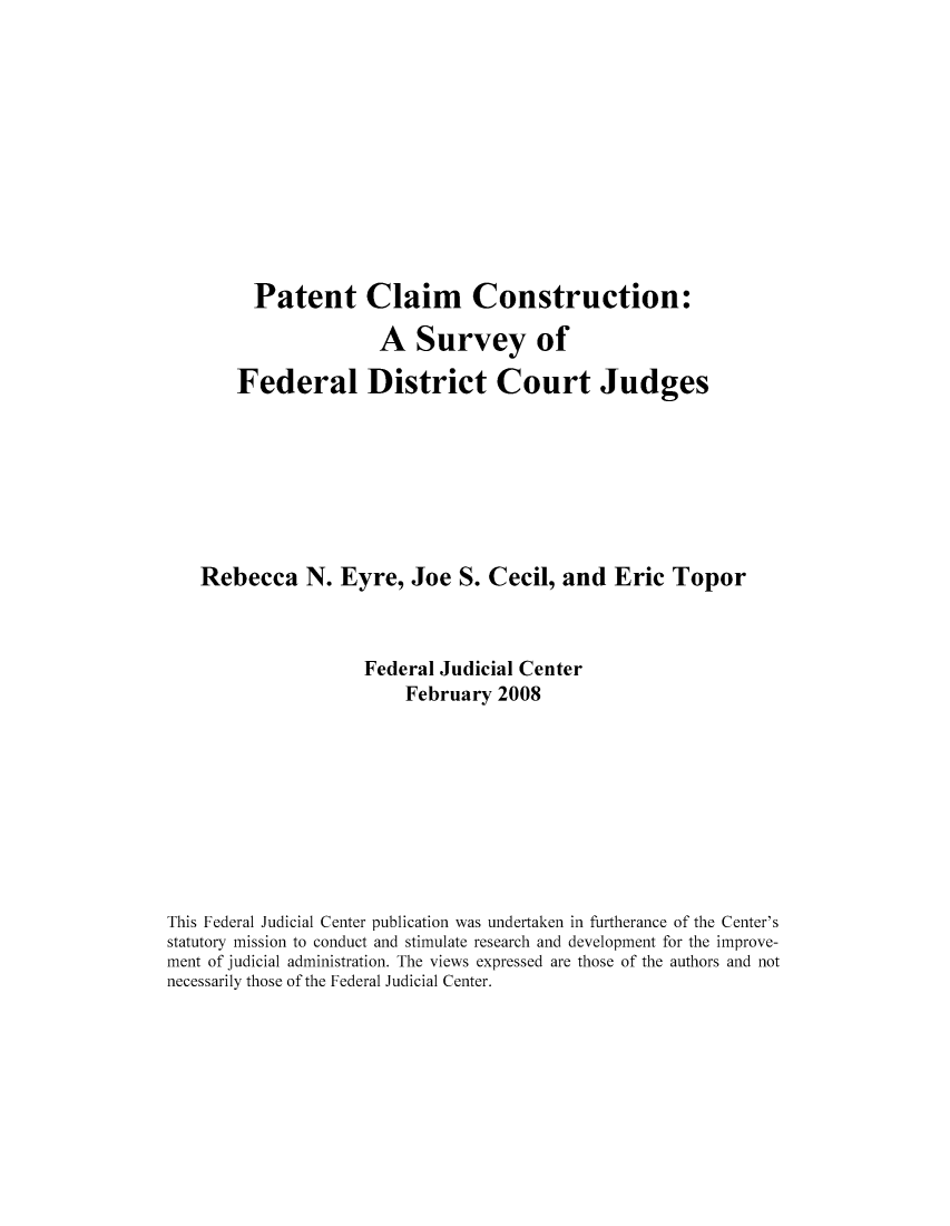 handle is hein.congcourts/paclacf0001 and id is 1 raw text is: Patent Claim Construction:

A Survey of
Federal District Court Judges
Rebecca N. Eyre, Joe S. Cecil, and Eric Topor
Federal Judicial Center
February 2008
This Federal Judicial Center publication was undertaken in furtherance of the Center's
statutory mission to conduct and stimulate research and development for the improve-
ment of judicial administration. The views expressed are those of the authors and not
necessarily those of the Federal Judicial Center.


