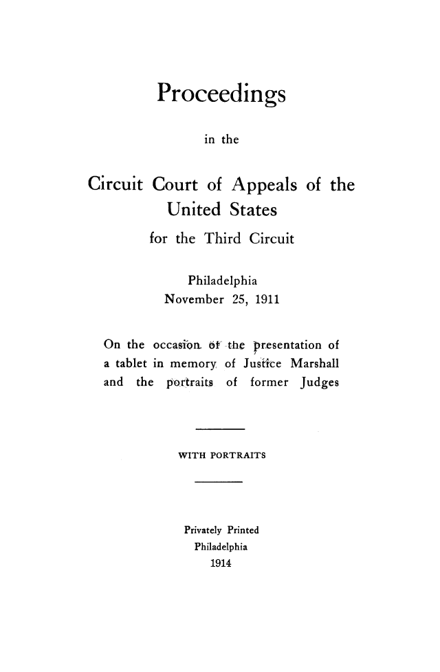 handle is hein.congcourts/pccaustct0001 and id is 1 raw text is: 





Proceedings


       in the


Circuit


Court of Appeals of the

  United States


       for the Third Circuit


             Philadelphia
         November 25, 1911


On the occasin. o6-fthe presentation of
a tablet in memory of Jusfrce Marshall
and  the portraits of former Judges




           WITH PORTRAITS




           Privately Printed
              Philadelphia
                1914


