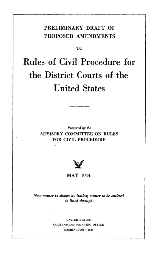 handle is hein.congcourts/pdparc0001 and id is 1 raw text is: PRELIMINARY DRAFT OF
PROPOSED AMENDMENTS
TO
Rules of Civil Procedure for

the District Courts

of the

United States
Prepared by the
ADVISORY COMMITTEE ON RULES
FOR CIVIL PROCEDURE
MAY 1944
New matter is shown by italics; matter to be omitted
is lined through.
UNITED STATES
GOVERNMENT PRINTING OFFICE
WASHINGTON : 1944


