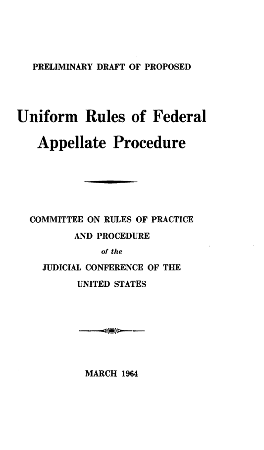 handle is hein.congcourts/pdpur0001 and id is 1 raw text is: PRELIMINARY DRAFT OF PROPOSED

Uniform Rules of Federal
Appellate Procedure
COMMITTEE ON RULES OF PRACTICE
AND PROCEDURE
of the
JUDICIAL CONFERENCE OF THE
UNITED STATES

MARCH 1964


