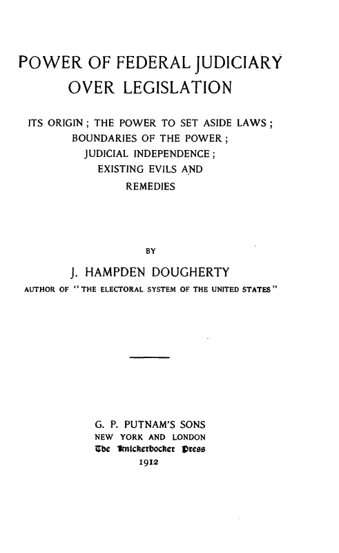handle is hein.congcourts/pfjol0001 and id is 1 raw text is: POWER OF FEDERAL JUDICIARY
OVER LEGISLATION
ITS ORIGIN; THE POWER TO SET ASIDE LAWS;
BOUNDARIES OF THE POWER;
JUDICIAL INDEPENDENCE;
EXISTING EVILS AND
REMEDIES
BY
J. HAMPDEN DOUGHERTY
AUTHOR OF  THE ELECTORAL SYSTEM OF THE UNITED STATES

G. P. PUTNAM'S SONS
NEW YORK AND LONDON
Ube imickerbocfer pr¢es
1912


