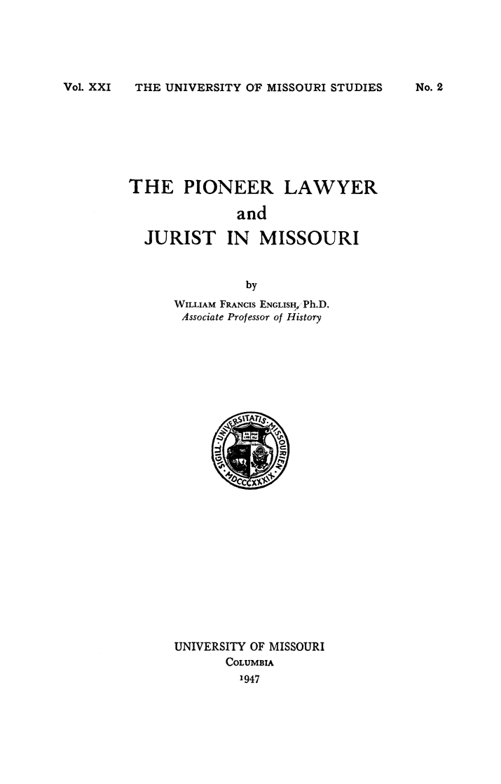 handle is hein.congcourts/piolyrjumo0001 and id is 1 raw text is: 





Vol. XXI THE UNIVERSITY OF MISSOURI STUDIES


THE PIONEER


LAWYER


and


JURIST IN MISSOURI


             by
    WILLIAM FRANcIs ENGLISI ,Ph.D.
    Associate Professor of History


UNIVERSITY OF MISSOURI
       COLUMBIA
       1947


No. 2


