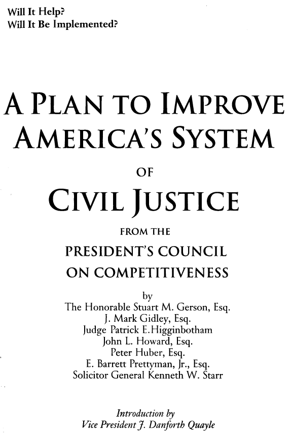 handle is hein.congcourts/pliasc0001 and id is 1 raw text is: Will It Help?
Will It Be Implemented?
A PLAN TO IMPROVE
AMERICA'S SYSTEM
OF
CIVIL JUSTICE
FROM THE
PRESIDENT'S COUNCIL
ON COMPETITIVENESS
by
The Honorable Stuart M. Gerson, Esq.
J. Mark Gidley, Esq.
Judge Patrick E. Higginbotham
John L. Howard, Esq.
Peter Huber, Esq.
E. Barrett Prettyman, Jr., Esq.
Solicitor General Kenneth W. Starr
Introduction by
Vice President J. Danforth Quayle


