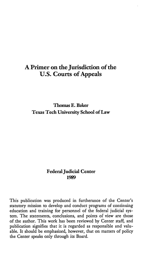 handle is hein.congcourts/pmjusca0001 and id is 1 raw text is: 











       A Primer on the Jurisdiction of the
              U.S. Courts of Appeals





                     Thomas E. Baker
           Texas Tech University School of Law










                  Federal Judicial Center
                           1989



This publication was produced in furtherance of the Center's
statutory mission to develop and conduct programs of continuing
education and training for personnel of the federal judicial sys-
tem. The statements, conclusions, and points of view are those
of the author. This work has been reviewed by Center staff, and
publication signifies that it is regarded as responsible and valu-
able. It should be emphasized, however, that on matters of policy
the Center speaks only through its Board.


