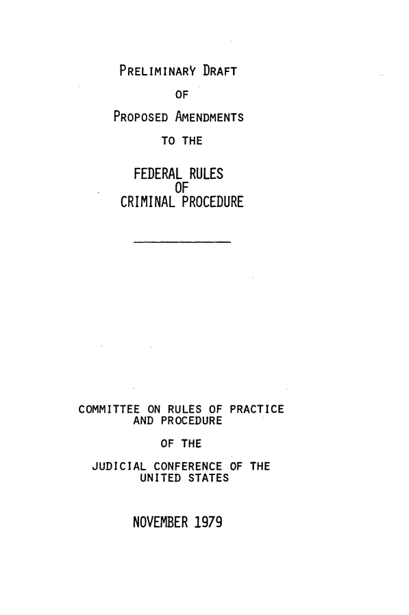 handle is hein.congcourts/prdrp0001 and id is 1 raw text is: 




PRELIMINARY  DRAFT

         OF

PROPOSED AMENDMENTS

       TO THE


   FEDERAL RULES
         OF
 CRIMINAL PROCEDURE


COMMITTEE ON RULES OF
        AND PROCEDURE


PRACTICE


          OF THE

JUDICIAL CONFERENCE OF THE
       UNITED STATES


NOVEMBER 1979


