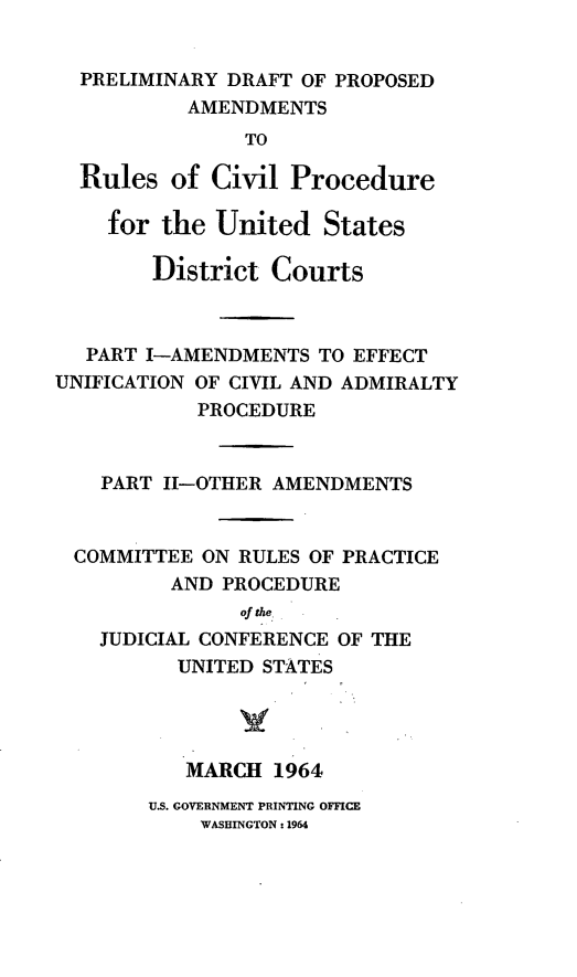 handle is hein.congcourts/predft0001 and id is 1 raw text is: PRELIMINARY DRAFT OF PROPOSED
AMENDMENTS
TO
Rules of Civil Procedure
for the United States
District Courts
PART I-AMENDMENTS TO EFFECT
UNIFICATION OF CIVIL AND ADMIRALTY
PROCEDURE
PART I-OTHER AMENDMENTS
COMMITTEE ON RULES OF PRACTICE
AND PROCEDURE
of the
JUDICIAL CONFERENCE OF THE
UNITED STATES
MARCH 1964

U.S. GOVERNMENT PRINTING OFFICE
WASHINGTON: 1964



