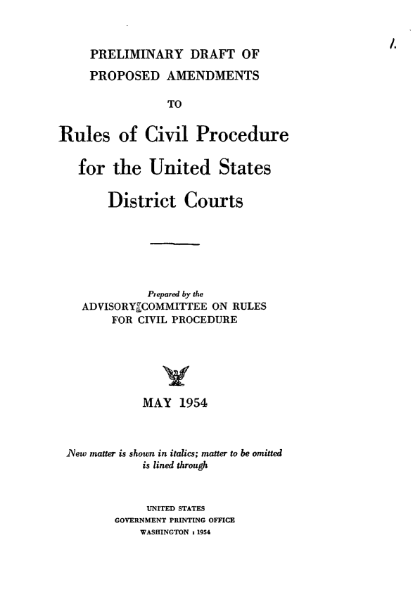 handle is hein.congcourts/predpro0001 and id is 1 raw text is: PRELIMINARY DRAFT OF
PROPOSED AMENDMENTS
TO
Rules of Civil Procedure
for the United States
District Courts
Prepared by the
ADVISORYrCOMMITTEE ON RULES
FOR CIVIL PROCEDURE
MAY 1954
lNew matter is shown in italics; matter to be omitted
is lined through
UNITED STATES
GOVERNMENT PRINTING OFFICE
WASHINGTON s 1954


