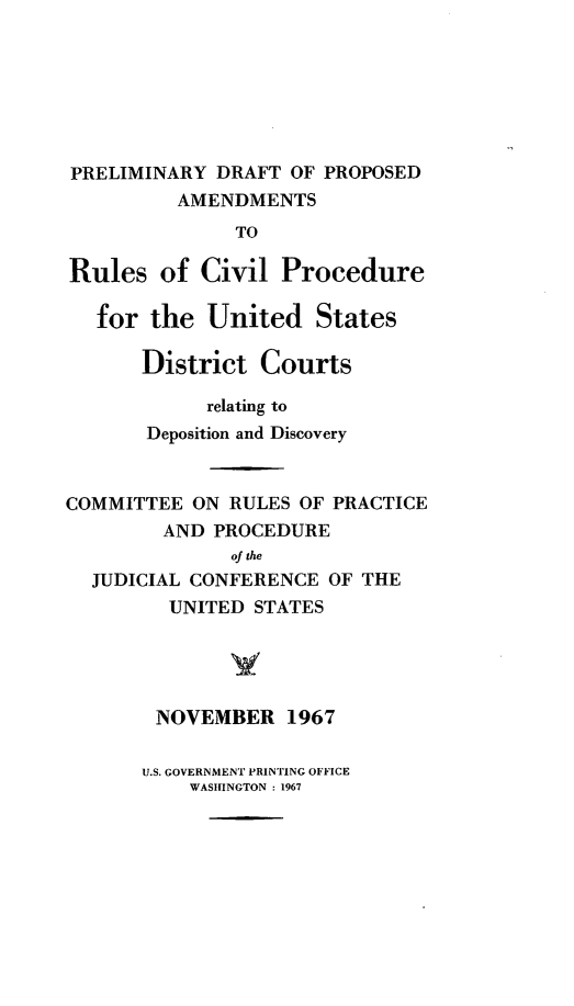 handle is hein.congcourts/preldpa0001 and id is 1 raw text is: PRELIMINARY DRAFT OF PROPOSED
AMENDMENTS
TO
Rules of Civil Procedure
for the United States
District Courts
relating to
Deposition and Discovery
COMMITTEE ON RULES OF PRACTICE
AND PROCEDURE
of the
JUDICIAL CONFERENCE OF THE
UNITED STATES
NOVEMBER 1967

U.S. GOVERNMENT PRINTING OFFICE
WASHINGTON : 1967


