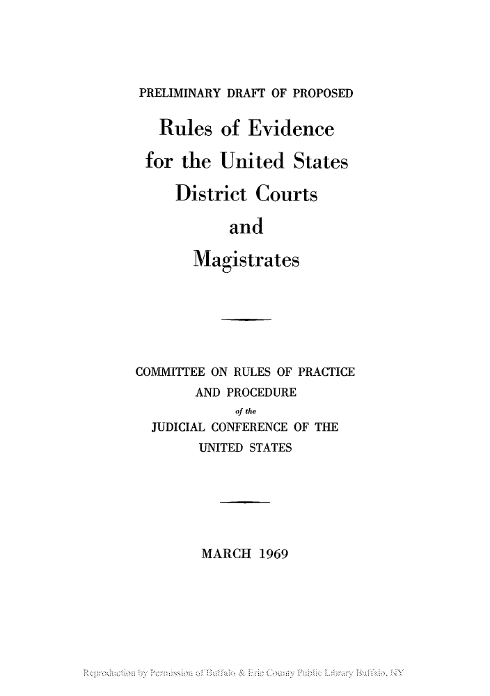 handle is hein.congcourts/preruev0001 and id is 1 raw text is: PRELIMINARY DRAFT OF PROPOSED
Rules of Evidence
for the United States
District Courts
and
Magistrates

COMMITTEE ON RULES OF PRACTICE
AND PROCEDURE
of the
JUDICIAL CONFERENCE OF THE

UNITED STATES
MARCH 1969


