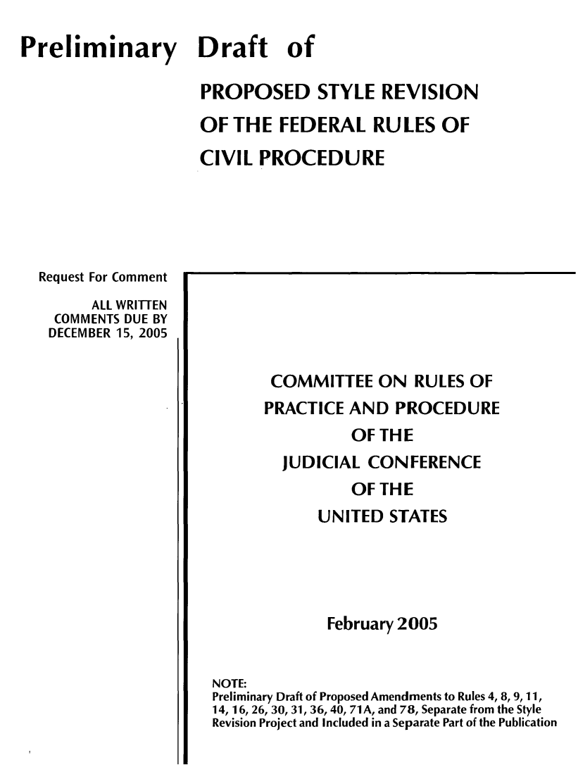 handle is hein.congcourts/prlcvp0001 and id is 1 raw text is: Preliminary Draft of
PROPOSED STYLE REVISION
OF THE FEDERAL RULES OF
CIVIL PROCEDURE

Request For Comment
ALL WRITTEN
COMMENTS DUE BY
DECEMBER 15, 2005

COMMITTEE ON RULES OF
PRACTICE AND PROCEDURE
OF THE
JUDICIAL CONFERENCE
OF THE
UNITED STATES
February 2005
NOTE:
Preliminary Draft of Proposed Amendments to Rules 4, 8, 9, 11,
14, 16, 26, 30, 31, 36, 40, 71 A, and 78, Separate from the Style
Revision Project and Included in a Separate Part of the Publication


