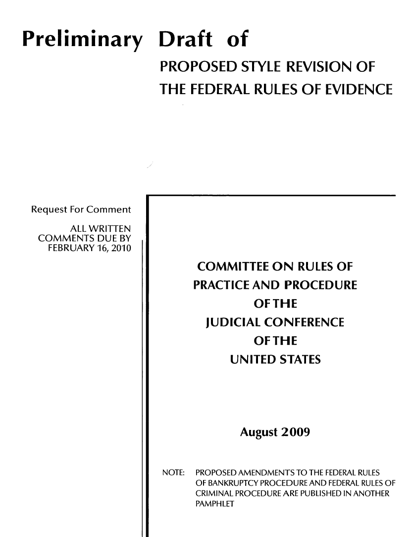 handle is hein.congcourts/prldf0001 and id is 1 raw text is: Preliminary Draft of
PROPOSED STYLE REVISION OF
THE FEDERAL RULES OF EVIDENCE

Request For Comment
ALL WRITTEN
COMMENTS DUE BY
FEBRUARY 16, 2010

COMMITTEE ON RULES OF
PRACTICE AND PROCEDURE
OF THE
JUDICIAL CONFERENCE
OF THE
UNITED STATES
August 2009
NOTE: PROPOSED AMENDMENTS TO THE FEDERAL RULES
OF BANKRUPTCY PROCEDURE AND FEDERAL RULES OF
CRIMINAL PROCEDURE ARE PUBLISHED IN ANOTHER
PAMPHLET


