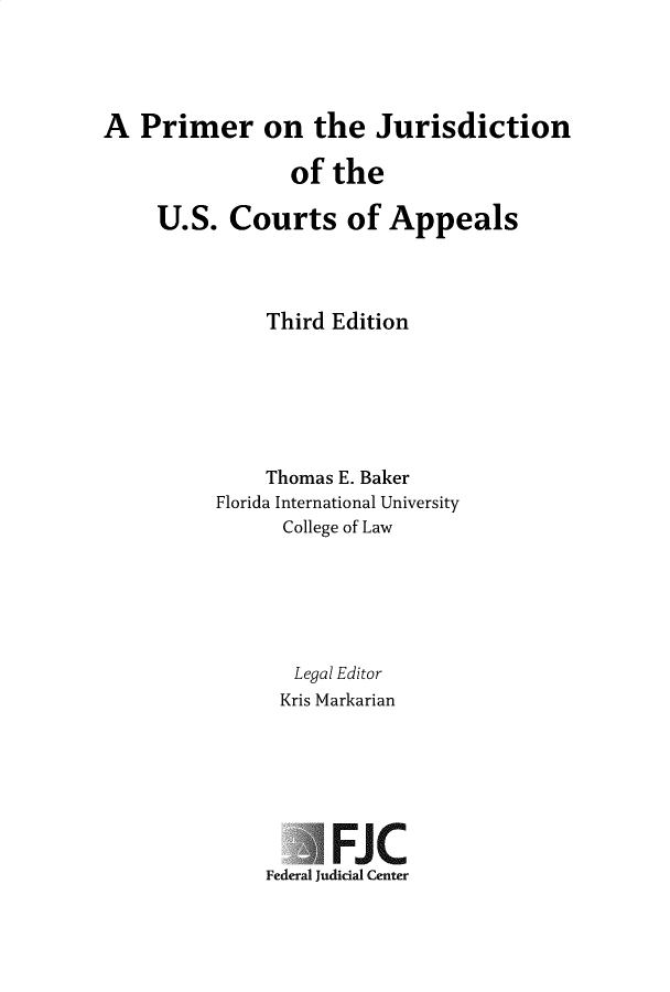 handle is hein.congcourts/prmotejrs0001 and id is 1 raw text is: 





A  Primer on the Jurisdiction

                 of  the

     U.S.  Courts of Appeals




               Third Edition







               Thomas E. Baker
          Florida International University
                College of Law






                Legal Editor
                Kris Markarian







                     FJC
               Federal Judicial Center


