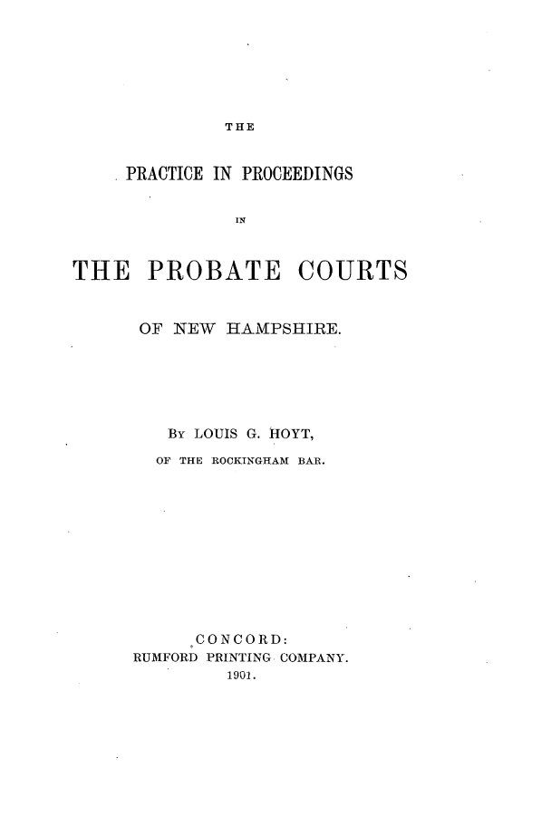 handle is hein.congcourts/proceertnh0001 and id is 1 raw text is: THE

PRACTICE IN PROCEEDINGS
THE PROBATE COURTS

OF NEW HAMPSHIRE.
By LOUIS G. HOYT,
OF THE ROCKINGHAM BAR.
CONCORD:
RUMFORD PRINTING COMPANY.
1901.


