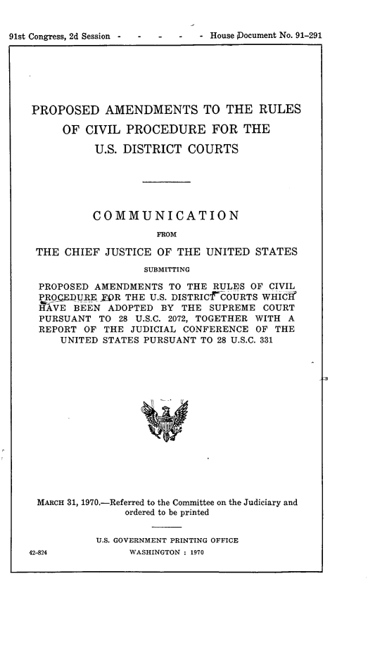 handle is hein.congcourts/pstvpf0001 and id is 1 raw text is: 91st Congress, 2d Session  -      -           House PDocument No. 91-291

PROPOSED AMENDMENTS TO THE RULES
OF CIVIL PROCEDURE FOR THE
U.S. DISTRICT COURTS
COMMUNICATION
FROM
THE CHIEF JUSTICE OF THE UNITED STATES
SUBMITTING
PROPOSED AMENDMENTS TO THE RULES OF CIVIL
PROCEDURE R THE U.S. DISTRICTCOURTS WHICH
HAVE BEEN ADOPTED BY THE SUPREME COURT
PURSUANT TO 28 U.S.C. 2072, TOGETHER WITH A
REPORT OF THE JUDICIAL CONFERENCE OF THE
UNITED STATES PURSUANT TO 28 U.S.C. 331
MARCH 31, 1970.-Referred to the Committee on the Judiciary and
ordered to be printed

U.S. GOVERNMENT PRINTING OFFICE
WASHINGTON : 1970

42-824


