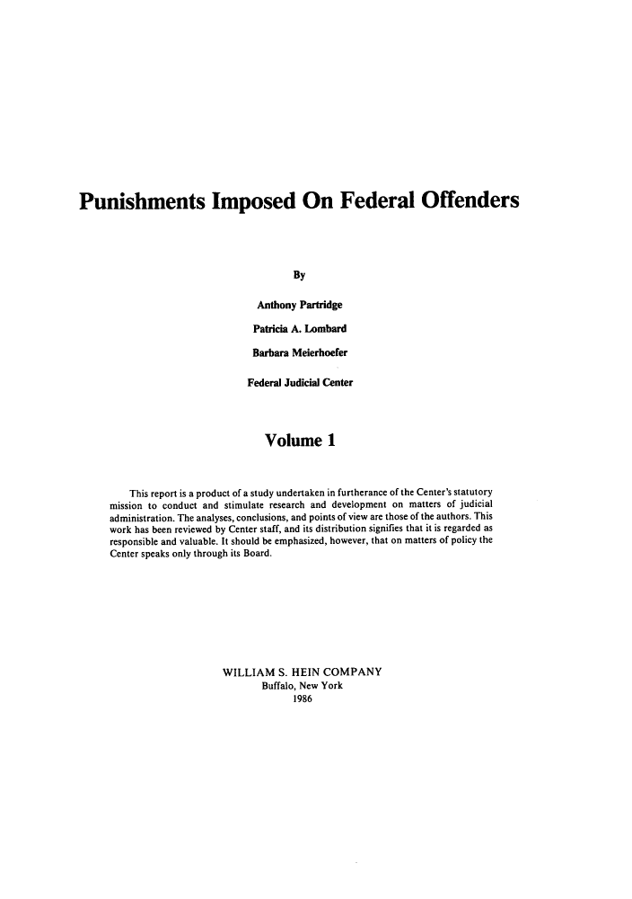 handle is hein.congcourts/punifof0001 and id is 1 raw text is: ï»¿Punishments Imposed On Federal Offenders
By
Anthony Partridge
Patricia A. Lombard
Barbara Meierhoefer
Federal Judicial Center
Volume 1
This report is a product of a study undertaken in furtherance of the Center's statutory
mission to conduct and stimulate research and development on matters of judicial
administration. The analyses, conclusions, and points of view are those of the authors. This
work has been reviewed by Center staff, and its distribution signifies that it is regarded as
responsible and valuable. It should be emphasized, however, that on matters of policy the
Center speaks only through its Board.
WILLIAM S. HEIN COMPANY
Buffalo, New York
1986


