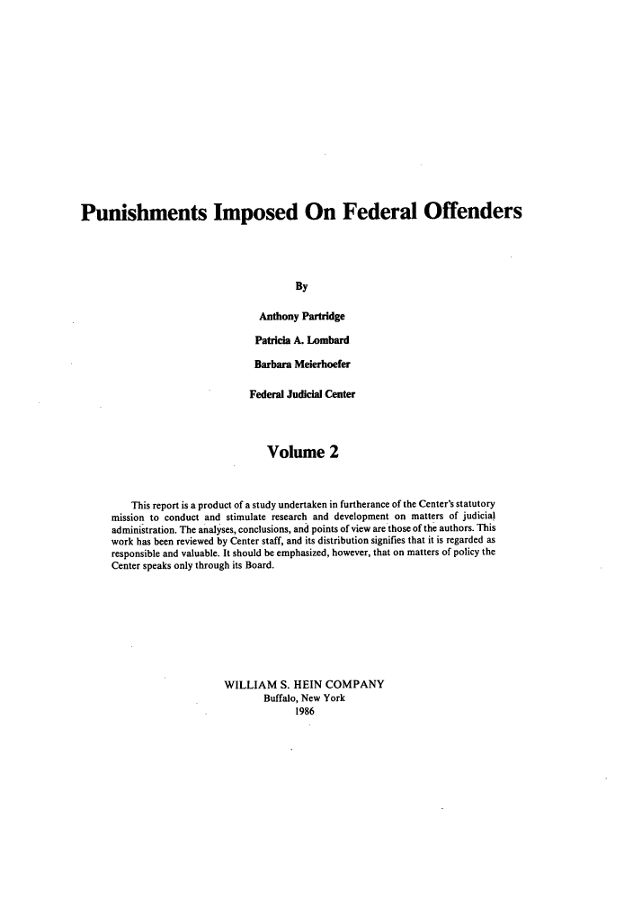 handle is hein.congcourts/punifof0002 and id is 1 raw text is: ï»¿Punishments Imposed On Federal Offenders
By
Anthony Partridge
Patricia A. Lombard
Barbara Meierhoefer
Federal Judicial Center
Volume 2
This report is a product of a study undertaken in furtherance of the Center's statutory
mission to conduct and stimulate research and development on matters of judicial
administration. The analyses, conclusions, and points of view are those of the authors. This
work has been reviewed by Center staff, and its distribution signifies that it is regarded as
responsible and valuable. It should be emphasized, however, that on matters of policy the
Center speaks only through its Board.
WILLIAM S. HEIN COMPANY
Buffalo, New York
1986


