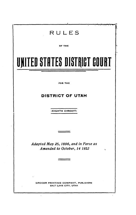 handle is hein.congcourts/rcdur0001 and id is 1 raw text is: 








              RULES


                  OF THE





UJITEO STETES DISTRICT COURT


FOR THE


    DISTRICT OF UTAH



         (EIGHTH CIRCUIT)









Adopted May 25, 1896, and in Force as
    Amended to October, 14 1922


GROCER PRINTING COMPANY, PUBLISHERS
      SALT LAKE CITY, UTAH


