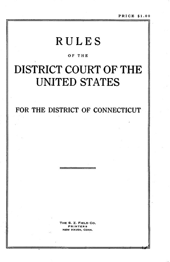 handle is hein.congcourts/rdcusd0001 and id is 1 raw text is: 


PRICE $1.00


         RULES


            OF THE



DISTRICT COURT OF THE


     UNITED STATES


FOR THE DISTRICT OF CONNECTICUT


THE S. Z. FIELD CO.
  PRINTERS
  NEW HAVEN. CONN.


