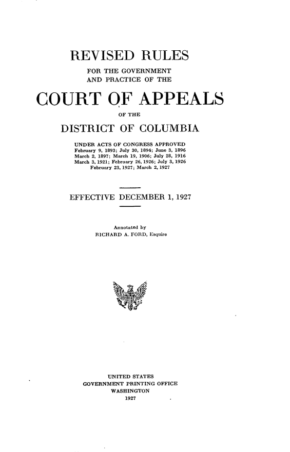 handle is hein.congcourts/rdrsgtpc0001 and id is 1 raw text is: 









        REVISED RULES

            FOR THE GOVERNMENT
            AND PRACTICE OF THE



COURT OF APPEALS

                   OF THE


      DISTRICT OF COLUMBIA


UNDER ACTS OF CONGRESS APPROVED
February 9, 1893; July 30, 1894; June 3, 1896
March 2, 1897; March 19, 1906; July 28, 1916
March 3, 1921; February 26, 1926; July 3, 1926
     February 23, 1927; March 2, 1927





EFFECTIVE   DECEMBER   1, 1927




          Annotated by
      RICHARD A. FORD, Esquire


























         UNITED STATES
   GOVERNMENT PRINTING OFFICE
          WASHINGTON
             1927


