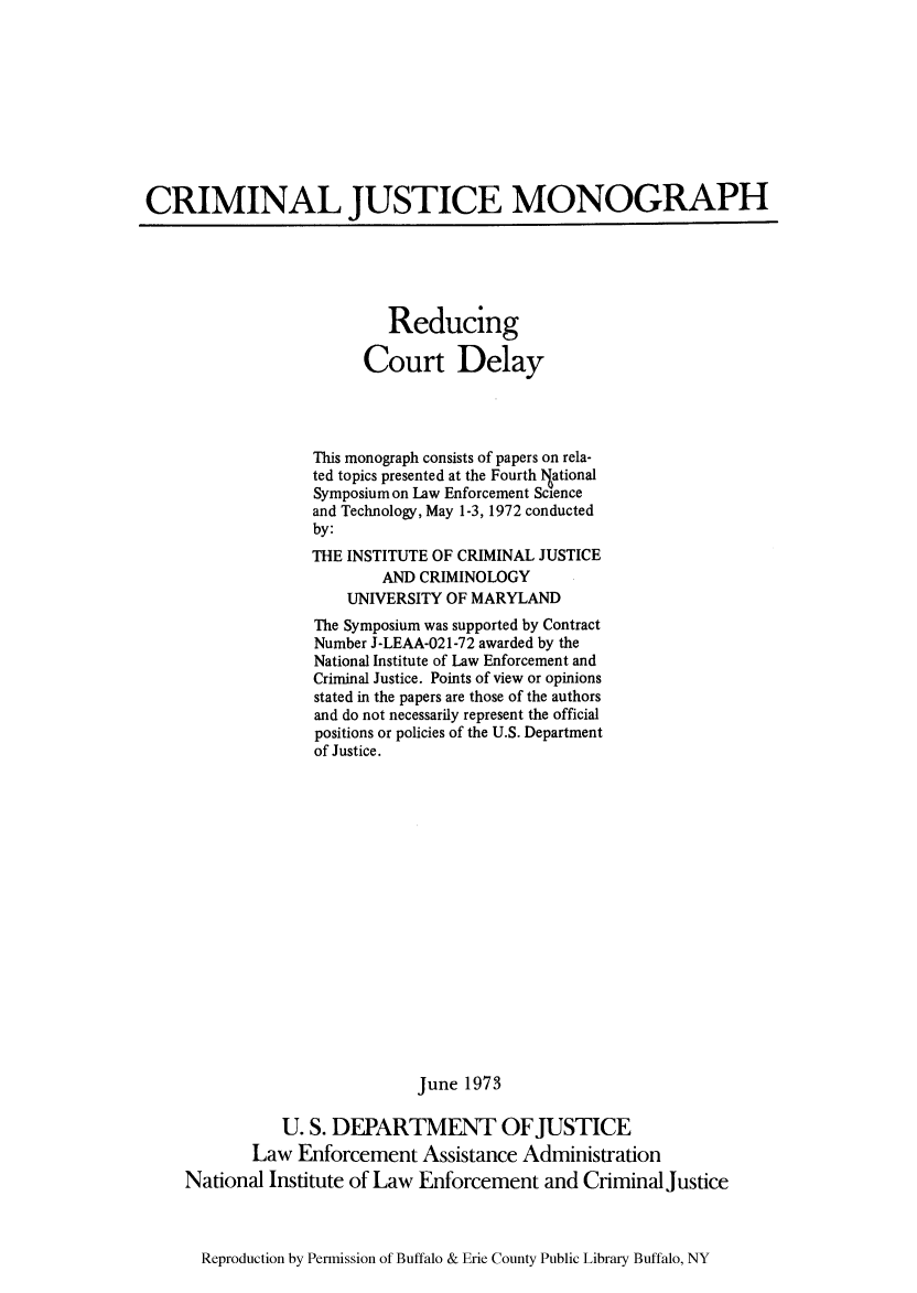 handle is hein.congcourts/reduccde0001 and id is 1 raw text is: CRIMINAL JUSTICE MONOGRAPH

Reducing
Court Delay
This monograph consists of papers on rela-
ted topics presented at the Fourth lNational
Symposium on Law Enforcement Science
and Technology, May 1-3, 1972 conducted
by:
THE INSTITUTE OF CRIMINAL JUSTICE
AND CRIMINOLOGY
UNIVERSITY OF MARYLAND
The Symposium was supported by Contract
Number J-LEAA-021-72 awarded by the
National Institute of Law Enforcement and
Criminal Justice. Points of view or opinions
stated in the papers are those of the authors
and do not necessarily represent the official
positions or policies of the U.S. Department
of Justice.
June 1973
U. S. DEPARTMENT OFJUSTICE
Law Enforcement Assistance Administration
National Institute of Law Enforcement and Criminal justice

Reproduction by Permission of Buffalo & Erie County Public Library Buffalo, NY


