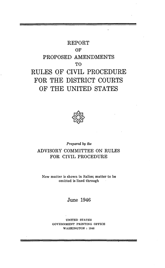 handle is hein.congcourts/reppa0001 and id is 1 raw text is: REPORT
OF
PROPOSED AMENDMENTS
TO
RULES OF CIVIL PROCEDURE
FOR THE DISTRICT COURTS
OF THE UNITED STATES
0
Prepared by the
ADVISORY COMMITTEE ON RULES
FOR CIVIL PROCEDURE

New matter is shown in italics; matter to be
omitted is lined through
June 1946
UNITED STATES
GOVERNMENT PRINTING OFFICE
WASHINGTON : 1946


