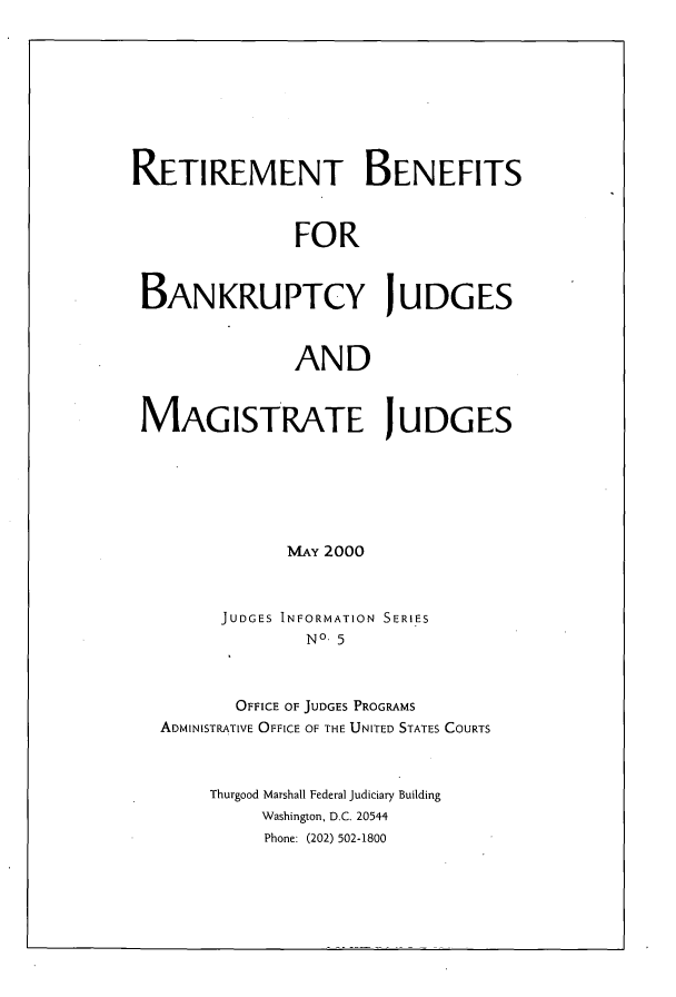 handle is hein.congcourts/retbbjg0001 and id is 1 raw text is: 









RETIREMENT BENEFITS



                FOR



 BAN KRU PTCY J U DG ES



               AND



 MAGISTRATE JUDGES






               MAY 2000



        JUDGES INFORMATION SERIES
                 No- 5



          OFFICE OF JUDGES PROGRAMS
   ADMINISTRATIVE OFFICE OF THE UNITED STATES COURTS



       Thurgood Marshall Federal Judiciary Building
            Washington, D.C. 20544
            Phone: (202) 502-1800


