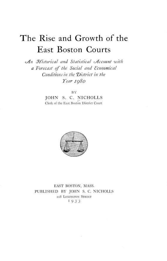handle is hein.congcourts/rgebc0001 and id is 1 raw text is: The Rise and Growth of the
East Boston Courts
An 7jJistorical and Statistical -Account with
a Forecast of the Social and (conomical
Conditions in the District in the
Year 1980
BY
JOHN   S. C. NICHOLLS
Clerk of the East Boston District Court
EAST BOSTON, MASS.
PUBLISHED BY JOHN S. C. NICHOLLS
118 LEXINGTON STREET
'933



