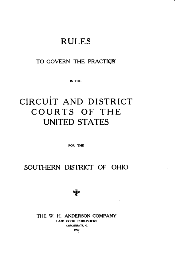 handle is hein.congcourts/rgpcs0001 and id is 1 raw text is: 




      RULES

TO GOVERN THE PRACTKV

         IN THE


CIRCUIT ANE
   COURTS


) DISTRICT
OF THE


UNITED STATES


      FOR THE


SOUTHERN


DISTRICT


OF OHIO


THE W. H. ANDERSON COMPANY
     LAW BOOK PUBLISHERS
       CINCINNATI, 0.
         19r


